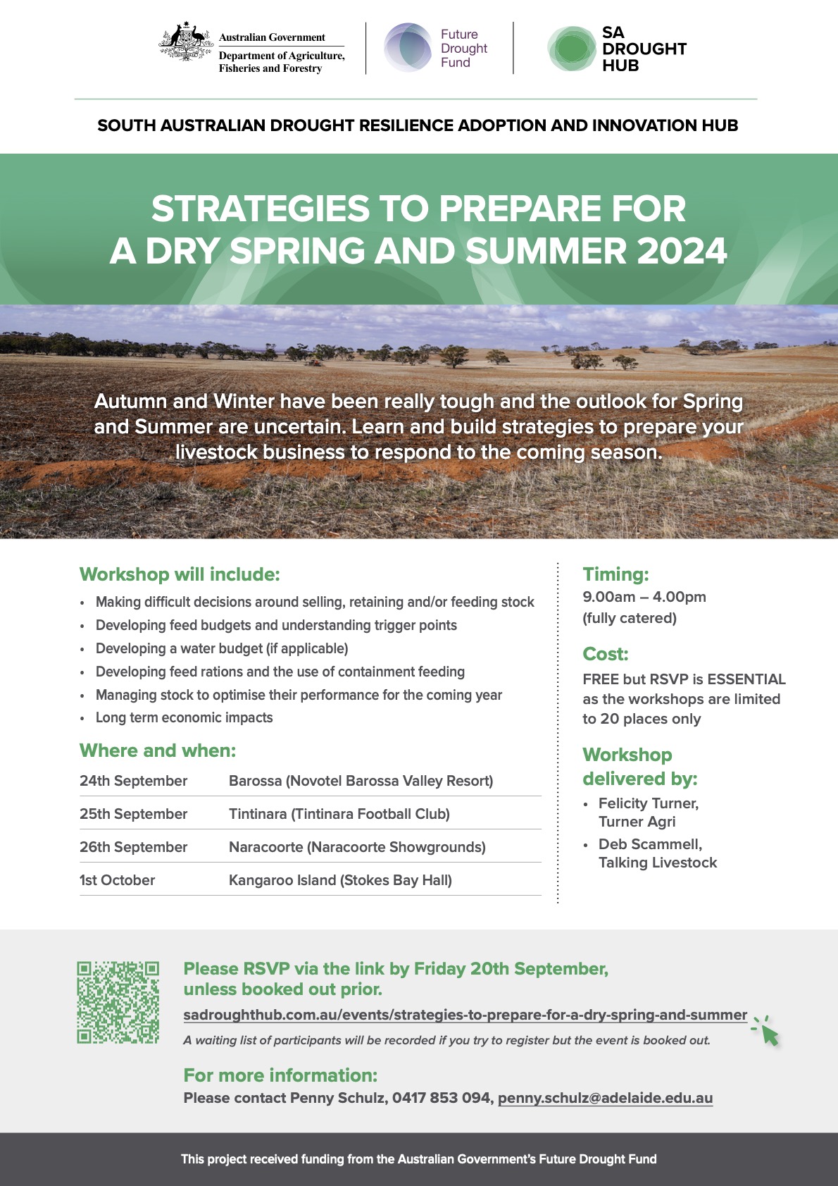 SOUTH AUSTRALIAN DROUGHT RESILIENCE ADOPTION AND INNOVATION HUB STRATEGIES TO PREPARE FOR A DRY SPRING AND SUMMER 2024 Autumn and Winter have been really tough and the outlook for Spring and Summer are uncertain. Learn and build strategies to prepare your livestock business to respond to the coming season. Workshop will include: • Making difficult decisions around selling, retaining and/or feeding stock • Developing feed budgets and understanding trigger points • Developing a water budget (if applicable) • Developing feed rations and the use of containment feeding • Managing stock to optimise their performance for the coming year • Long term economic impacts Where and when: 24th September Barossa (Novotel Barossa Valley Resort) 25th September Tintinara (Tintinara Football Club) 26th September Naracoorte (Naracoorte Showgrounds) 1st October Kangaroo Island (Stokes Bay Hall) Timing: 9.00am - 4.00pm (fully catered) Cost: FREE but RSVP is ESSENTIAL as the workshops are limited to 20 places only Workshop delivered by: • Felicity Turner, Turner Agri • Deb Scammell, Talking Livestock Please RSVP via the link by Friday 20th September, unless booked out prior. sadroughthub.com.au/events/strategies-to-prepare-for-a-dry-spring-and-summer A waiting list of participants will be recorded if you try to register but the event is booked out. For more information: Please contact Penny Schulz, 0417 853 094, penny.schulz@adelaide.edu.au